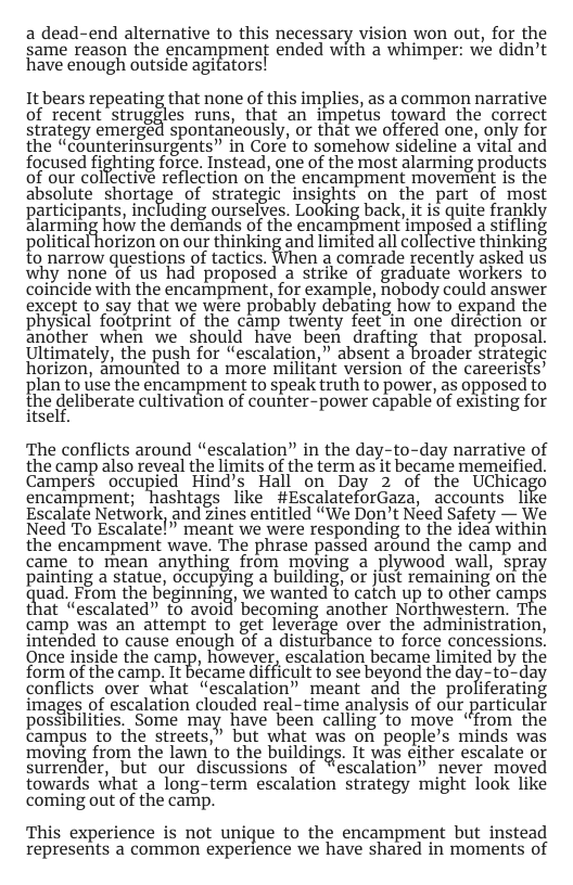 a dead-end alternative to this necessary vision won out, for the same reason the encampment ended with a whimper: we didn’t have enough outside agitators! Itbears repeating that none of this implies, s common narrative of recent strug%es runs, that an impetus toward the correct strategy emerged spontaneously, or that we offered one, only for the “counterinsurgents” in Core to somehow sideline a vital and focused fighting force. Instead, one of the most alarming products of our colfective reflection on the encampment movengent is the absolute shortage of strategic insights on the part of most participants, including ourselves. Looking back, it is quite frankly alarming how the dentands of the encampment imposed a stifling political horizon on our thinking and limited all collective thinking to narrow questions of tactics. When a comrade recently asked us why none of us had proposed a strike of graduate workers to coincide with the encampment, for example, obody could answer except to say that we were probably debating how to expand the physical footprint of the camp twenty feet in one direction or another when we should have been drafting that proposal Ultimately, the push for “escalation,” absent a broader strategic horizon, amounted to a more militant version of the careerists’ plan to use the encampment to speak truth to power, as opposed to the deliberate cultivation of counter-power capable of existing for itself. ‘The conflicts around “escalation” in the day-to-day narrative of the camp also reveal the limits of the term as it became memeified. Campers ‘occupied. Hind’s Hall on Day 2 of the Uchicago encampment; hashtags like #EscalateforGaza, accounts like Escalate Network, and zines entitled “We Don’t Need Safety — We Need To Escalatel” meant we were responding to the idea within the encampment wave. The phrase passed around the camp and came to mean anything from moving a plywood wall, spray painting a statue, occupying a building, or just remaining on the uad. From the beginning, we wanted to catch up to other camps that “escalated” to avoid becoming another Northwestern. Tf?e camp was an attempt to get leverage over the administration, intended to cause enough of a disturbance to force concessions. Once inside the camp, however, escalation became limited by the form of the camp. It bécame difficult to see beyond the day-to-day conflicts over what “escalation” meant and the proliferating images of escalation clouded real-time analysis of our particulat possibilities, Some may have been calling to move “from the campus to the streets,” but what was on people’s minds was moving from the lawn’to the buildings. It was either escalate or surrender, but our discussions of “escalation” never moved towards what a long-term escalation strategy might look like coming out of the camip. This experience is not unique to the encampment but instead represents a common experience we have shared in moments of
